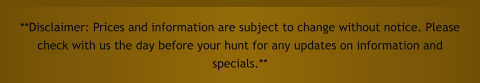 **Disclaimer: Prices and information are subject to change without notice. Please check with us the day before your hunt for any updates on information and specials.**